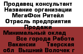Продавец-консультант › Название организации ­ МегаФон Ритейл › Отрасль предприятия ­ Продажи › Минимальный оклад ­ 28 000 - Все города Работа » Вакансии   . Тверская обл.,Вышний Волочек г.